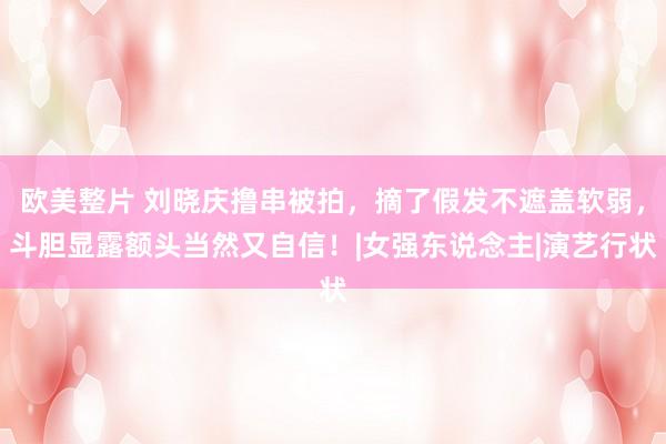 欧美整片 刘晓庆撸串被拍，摘了假发不遮盖软弱，斗胆显露额头当然又自信！|女强东说念主|演艺行状