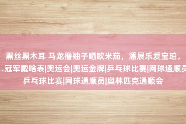 黑丝黑木耳 马龙撸袖子晒欧米茄，潘展乐爱宝珀，郑钦文戴劳力士…冠军戴啥表|奥运会|奥运金牌|乒乓球比赛|网球通顺员|奥林匹克通顺会