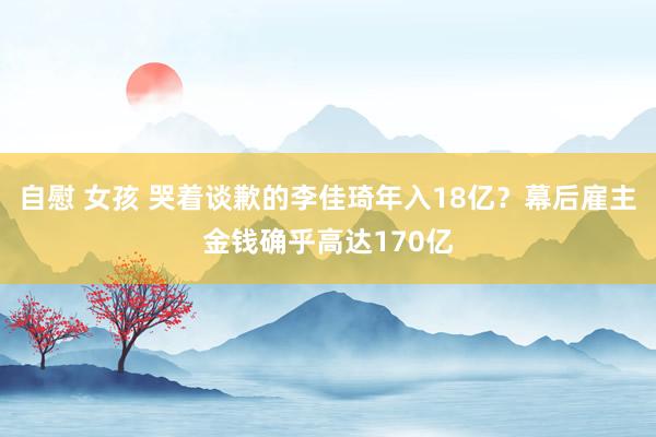 自慰 女孩 哭着谈歉的李佳琦年入18亿？幕后雇主金钱确乎高达170亿