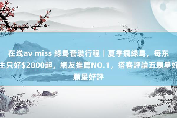 在线av miss 綠島套裝行程|夏季瘋綠島,每东谈主只好$2800起,網友推薦NO.1,搭客評論五顆星好評