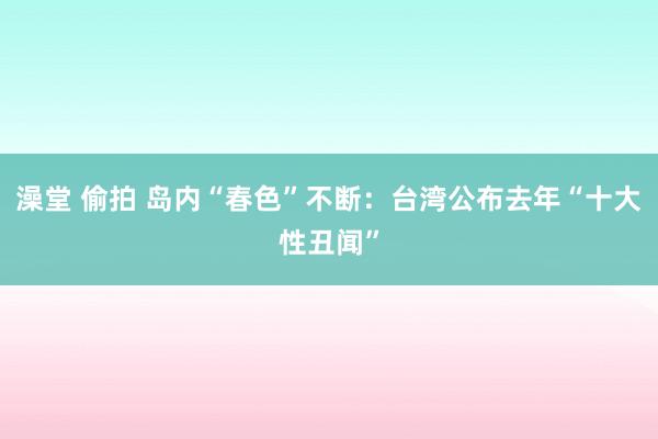 澡堂 偷拍 岛内“春色”不断:台湾公布去年“十大性丑闻”
