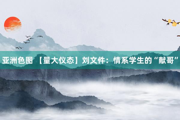 亚洲色图 【量大仪态】刘文件：情系学生的“献哥”