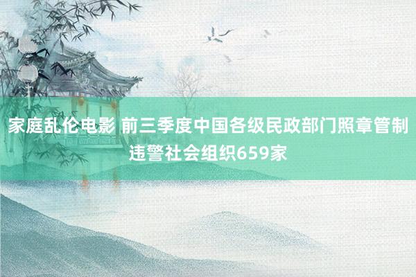 家庭乱伦电影 前三季度中国各级民政部门照章管制违警社会组织659家