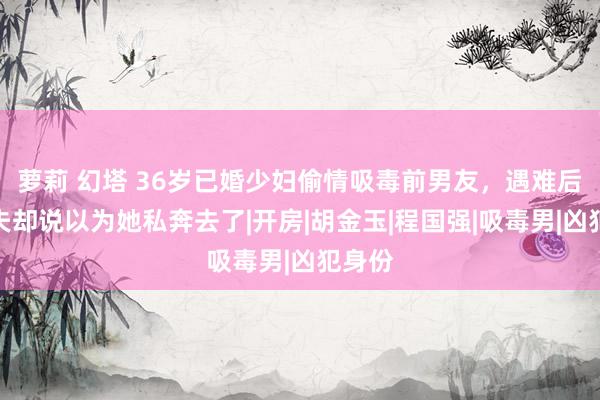 萝莉 幻塔 36岁已婚少妇偷情吸毒前男友，遇难后，丈夫却说以为她私奔去了|开房|胡金玉|程国强|吸毒男|凶犯身份