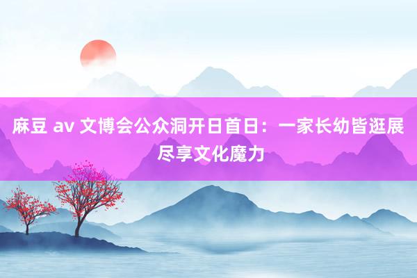 麻豆 av 文博会公众洞开日首日：一家长幼皆逛展 尽享文化魔力