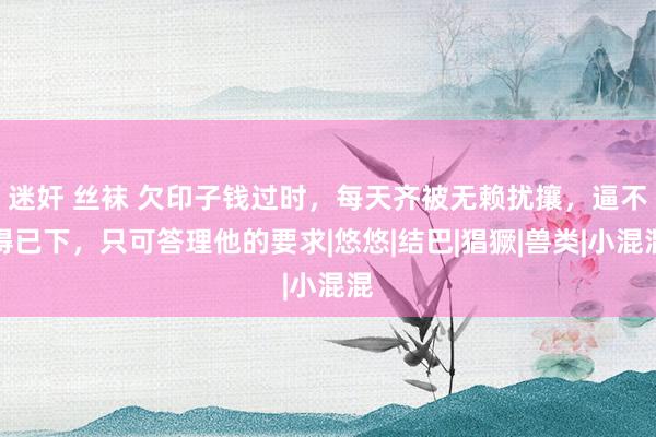 迷奸 丝袜 欠印子钱过时，每天齐被无赖扰攘，逼不得已下，只可答理他的要求|悠悠|结巴|猖獗|兽类|小混混