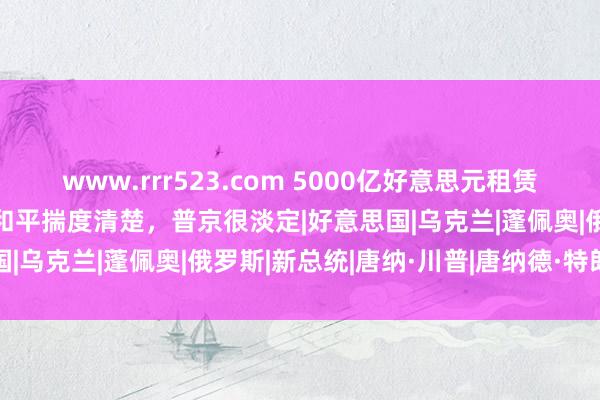 www.rrr523.com 5000亿好意思元租赁法案或逼乌纳降？特朗普和平揣度清楚，普京很淡定|好意思国|乌克兰|蓬佩奥|俄罗斯|新总统|唐纳·川普|唐纳德·特朗普