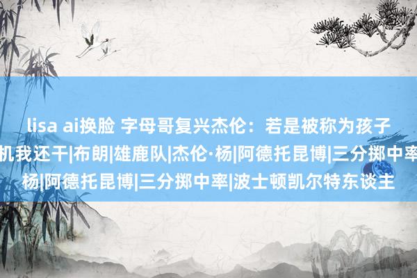 lisa ai换脸 字母哥复兴杰伦：若是被称为孩子那就这么吧 下次有契机我还干|布朗|雄鹿队|杰伦·杨|阿德托昆博|三分掷中率|波士顿凯尔特东谈主