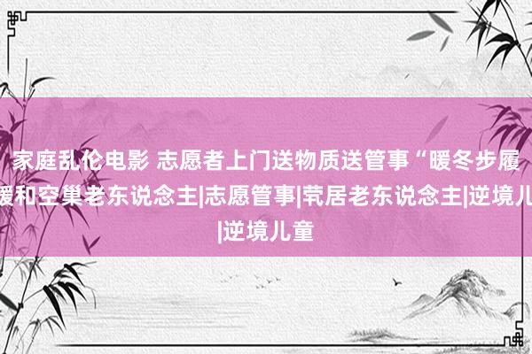 家庭乱伦电影 志愿者上门送物质送管事“暖冬步履”暖和空巢老东说念主|志愿管事|茕居老东说念主|逆境儿童