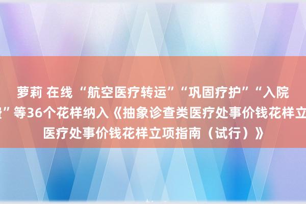 萝莉 在线 “航空医疗转运”“巩固疗护”“入院单东谈主间床位费”等36个花样纳入《抽象诊查类医疗处事价钱花样立项指南（试行）》