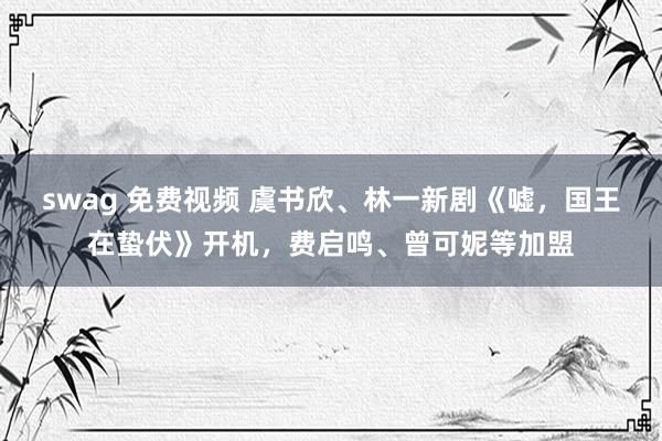 swag 免费视频 虞书欣、林一新剧《嘘，国王在蛰伏》开机，费启鸣、曾可妮等加盟