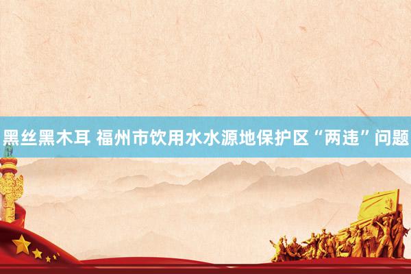 黑丝黑木耳 福州市饮用水水源地保护区“两违”问题