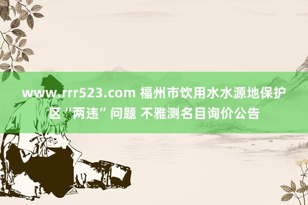 www.rrr523.com 福州市饮用水水源地保护区“两违”问题 不雅测名目询价公告