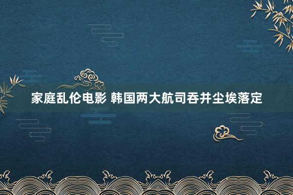 家庭乱伦电影 韩国两大航司吞并尘埃落定