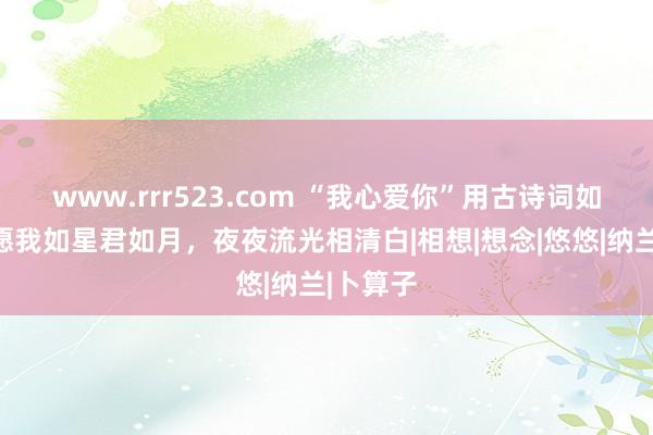 www.rrr523.com “我心爱你”用古诗词如何说？愿我如星君如月，夜夜流光相清白|相想|想念|悠悠|纳兰|卜算子