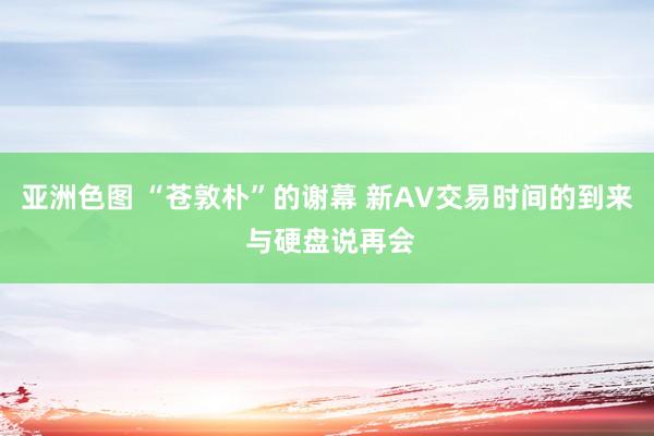 亚洲色图 “苍敦朴”的谢幕 新AV交易时间的到来 与硬盘说再会
