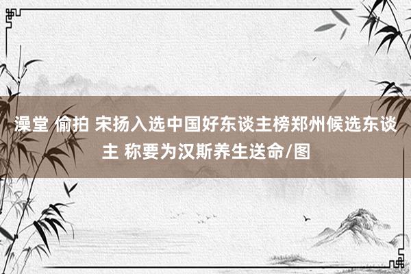澡堂 偷拍 宋扬入选中国好东谈主榜郑州候选东谈主 称要为汉斯养生送命/图