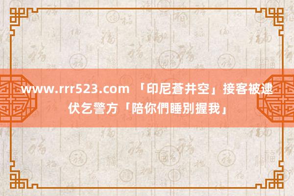 www.rrr523.com 「印尼蒼井空」接客被逮　伏乞警方「陪你們睡別握我」