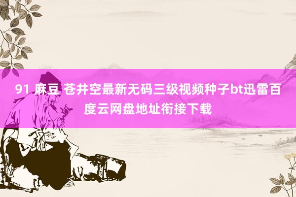 91 麻豆 苍井空最新无码三级视频种子bt迅雷百度云网盘地址衔接下载