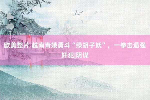 欧美整片 越南青娥勇斗“绿胡子妖”，一拳击退强奸犯|阴谋
