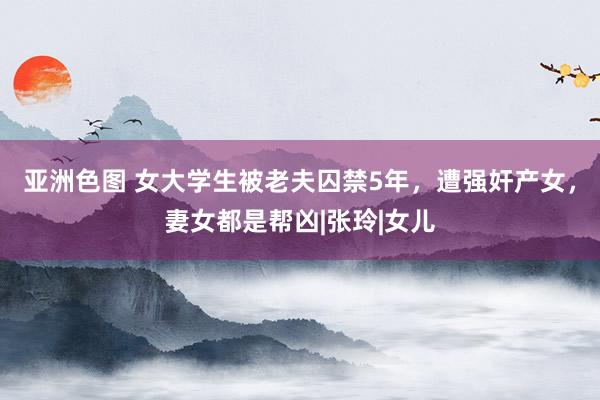 亚洲色图 女大学生被老夫囚禁5年，遭强奸产女，妻女都是帮凶|张玲|女儿