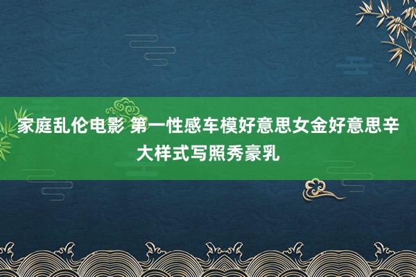家庭乱伦电影 第一性感车模好意思女金好意思辛大样式写照秀豪乳