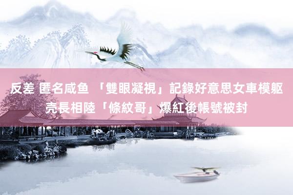 反差 匿名咸鱼 「雙眼凝視」記錄好意思女車模躯壳長相　陸「條紋哥」爆紅後帳號被封