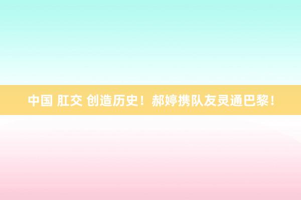 中国 肛交 创造历史！郝婷携队友灵通巴黎！