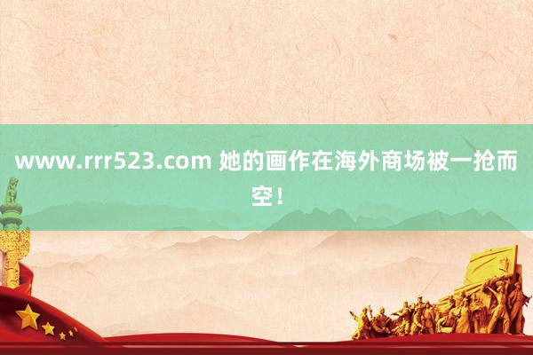 www.rrr523.com 她的画作在海外商场被一抢而空！