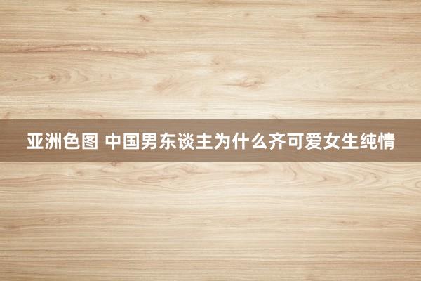 亚洲色图 中国男东谈主为什么齐可爱女生纯情