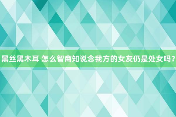黑丝黑木耳 怎么智商知说念我方的女友仍是处女吗？