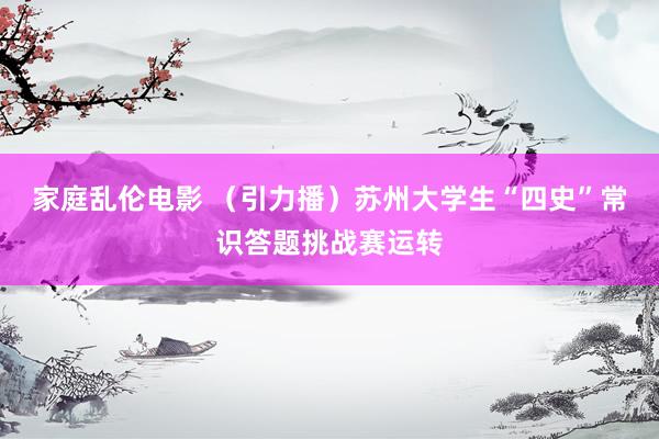 家庭乱伦电影 （引力播）苏州大学生“四史”常识答题挑战赛运转