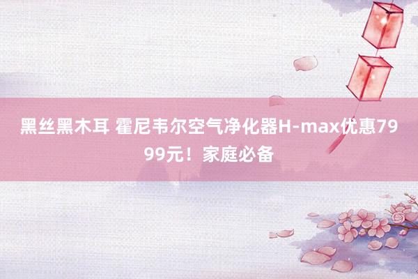 黑丝黑木耳 霍尼韦尔空气净化器H-max优惠7999元！家庭必备