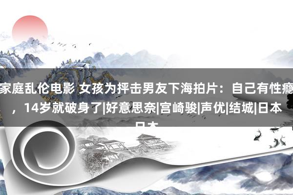 家庭乱伦电影 女孩为抨击男友下海拍片：自己有性瘾，14岁就破身了|好意思奈|宫崎骏|声优|结城|日本