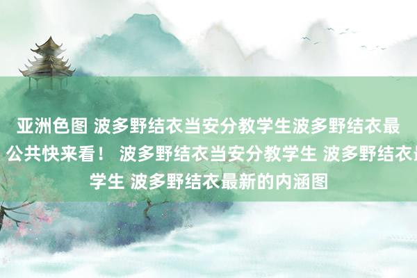 亚洲色图 波多野结衣当安分教学生波多野结衣最新的内涵图，公共快来看！ 波多野结衣当安分教学生 波多野结衣最新的内涵图