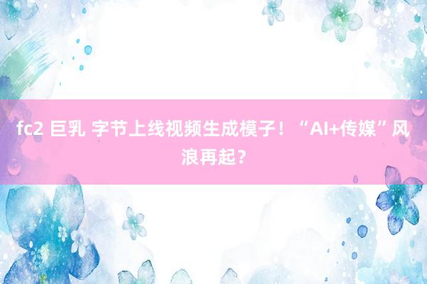fc2 巨乳 字节上线视频生成模子！“AI+传媒”风浪再起？