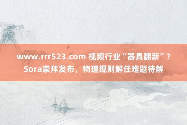 www.rrr523.com 视频行业“器具翻新”？Sora崇拜发布，物理规则解任难题待解