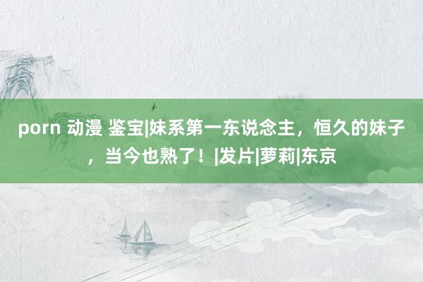 porn 动漫 鉴宝|妹系第一东说念主，恒久的妹子，当今也熟了！|发片|萝莉|东京