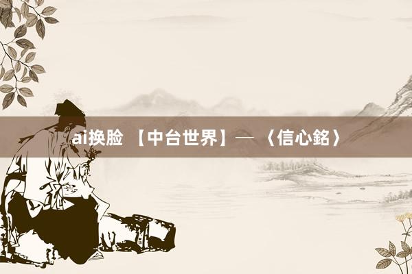 ai换脸 【中台世界】─ 〈信心銘〉