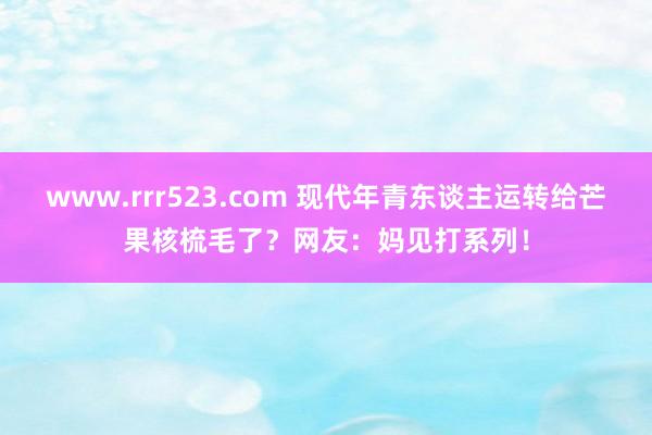 www.rrr523.com 现代年青东谈主运转给芒果核梳毛了？网友：妈见打系列！