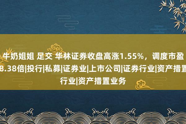 牛奶姐姐 足交 华林证券收盘高涨1.55%，调度市盈率288.38倍|投行|私募|证券业|上市公司|证券行业|资产措置业务