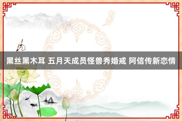 黑丝黑木耳 五月天成员怪兽秀婚戒 阿信传新恋情