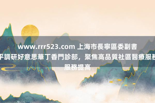www.rrr523.com 上海市長寧區委副書記劉平調研好意思華丁香門診部，聚焦高品質社區醫療服務