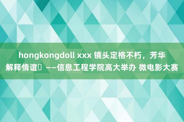 hongkongdoll xxx 镜头定格不朽，芳华解释情谊——信息工程学院高大举办 微电影大赛
