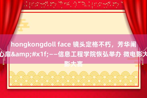 hongkongdoll face 镜头定格不朽，芳华阐明心扉&#x1f;——信息工程学院恢弘举办 微电影大赛