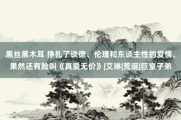 黑丝黑木耳 挣扎了谈德、伦理和东谈主性的爱情，果然还有脸叫《真爱无价》|艾琳|荒诞|巨室子弟
