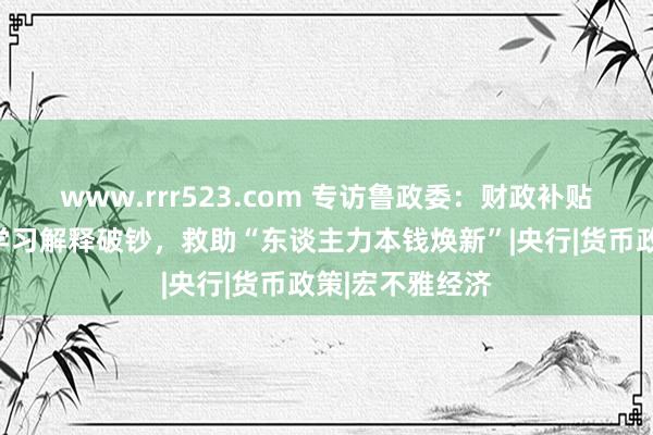 www.rrr523.com 专访鲁政委：财政补贴破钞可扩围至学习解释破钞，救助“东谈主力本钱焕新”|央行|货币政策|宏不雅经济