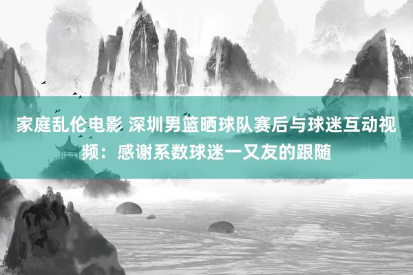 家庭乱伦电影 深圳男篮晒球队赛后与球迷互动视频:感谢系数球迷一又友的跟随