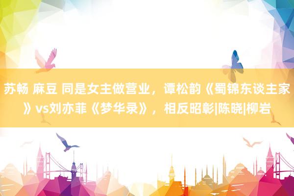 苏畅 麻豆 同是女主做营业，谭松韵《蜀锦东谈主家》vs刘亦菲《梦华录》，相反昭彰|陈晓|柳岩