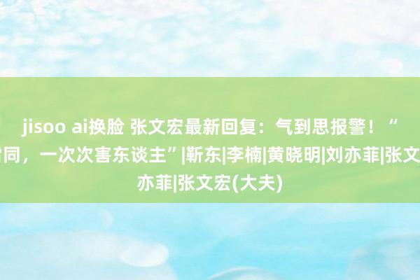 jisoo ai换脸 张文宏最新回复：气到思报警！“像蝗灾雷同，一次次害东谈主”|靳东|李楠|黄晓明|刘亦菲|张文宏(大夫)